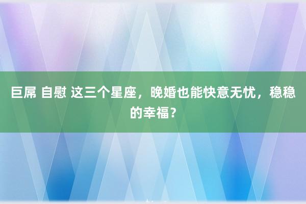 巨屌 自慰 这三个星座，晚婚也能快意无忧，稳稳的幸福？