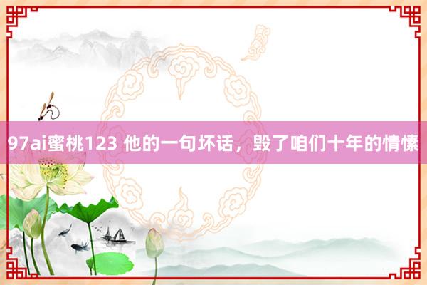 97ai蜜桃123 他的一句坏话，毁了咱们十年的情愫