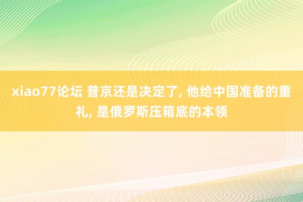 xiao77论坛 普京还是决定了， 他给中国准备的重礼， 是俄罗斯压箱底的本领