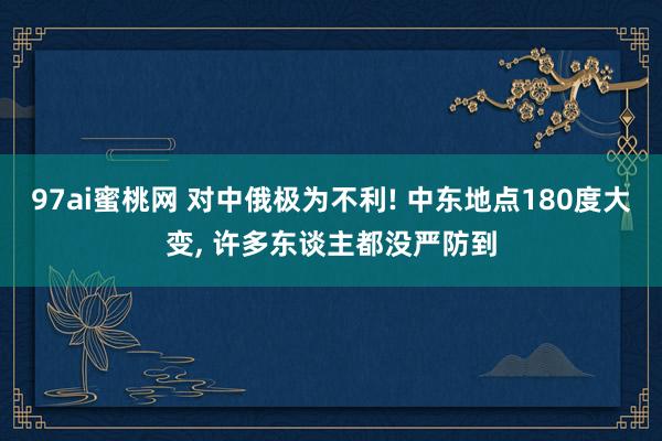 97ai蜜桃网 对中俄极为不利! 中东地点180度大变， 许多东谈主都没严防到