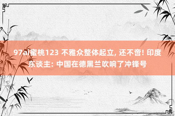 97ai蜜桃123 不雅众整体起立， 还不啻! 印度东谈主: 中国在德黑兰吹响了冲锋号