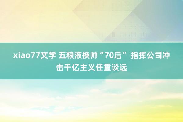 xiao77文学 五粮液换帅“70后” 指挥公司冲击千亿主义任重谈远