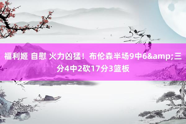 福利姬 自慰 火力凶猛！布伦森半场9中6&三分4中2砍17分3篮板