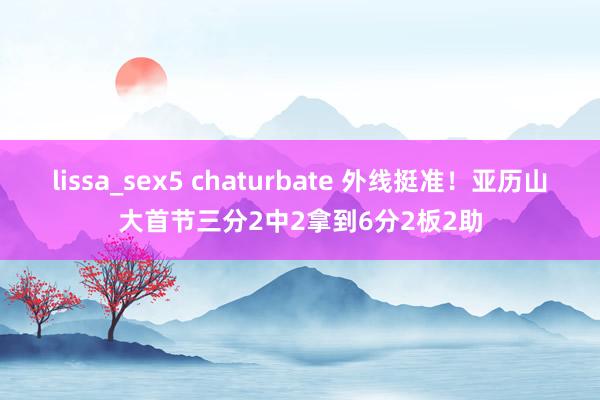 lissa_sex5 chaturbate 外线挺准！亚历山大首节三分2中2拿到6分2板2助