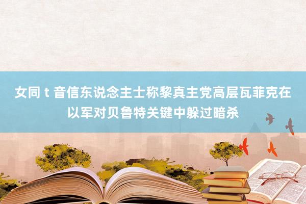 女同 t 音信东说念主士称黎真主党高层瓦菲克在以军对贝鲁特关键中躲过暗杀