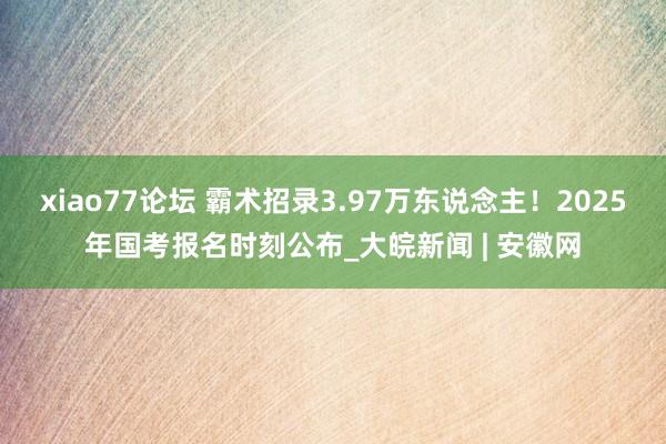 xiao77论坛 霸术招录3.97万东说念主！2025年国考报名时刻公布_大皖新闻 | 安徽网