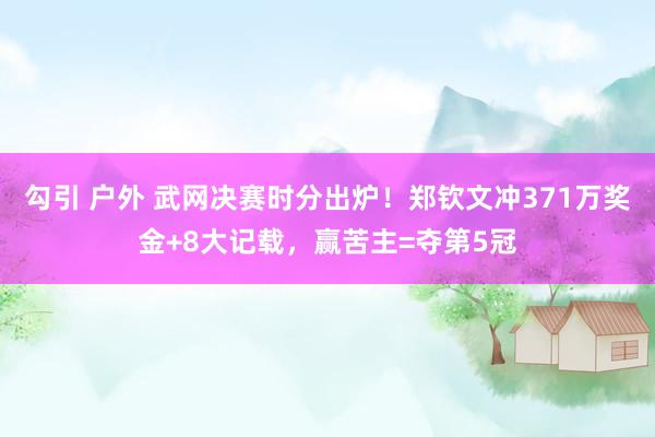 勾引 户外 武网决赛时分出炉！郑钦文冲371万奖金+8大记载，赢苦主=夺第5冠