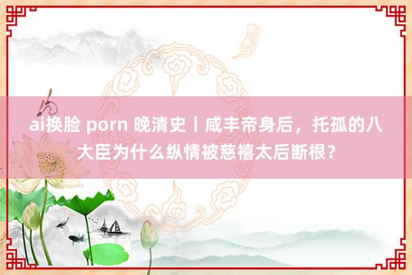 ai换脸 porn 晚清史丨咸丰帝身后，托孤的八大臣为什么纵情被慈禧太后断根？