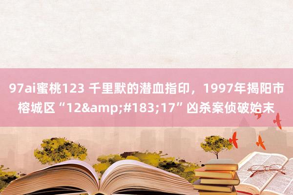 97ai蜜桃123 千里默的潜血指印，1997年揭阳市榕城区“12&#183;17”凶杀案侦破始末