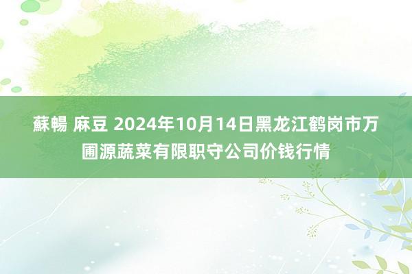 蘇暢 麻豆 2024年10月14日黑龙江鹤岗市万圃源蔬菜有限职守公司价钱行情