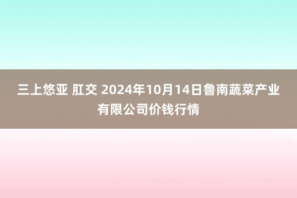 三上悠亚 肛交 2024年10月14日鲁南蔬菜产业有限公司价钱行情