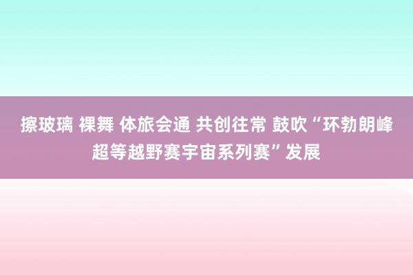 擦玻璃 裸舞 体旅会通 共创往常 鼓吹“环勃朗峰超等越野赛宇宙系列赛”发展