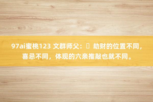 97ai蜜桃123 文群师父：​劫财的位置不同，喜忌不同，体现的六亲推敲也就不同。