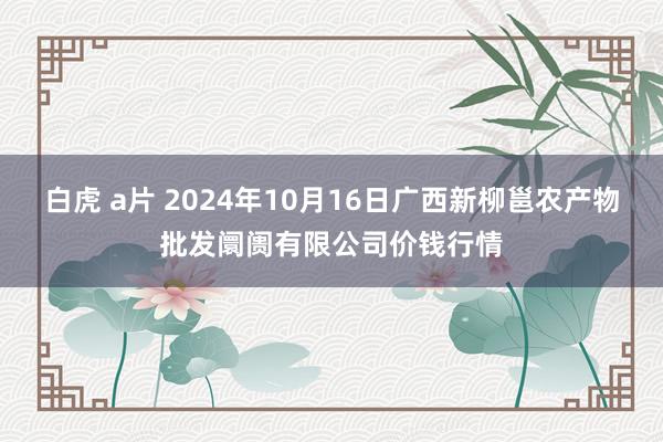 白虎 a片 2024年10月16日广西新柳邕农产物批发阛阓有限公司价钱行情