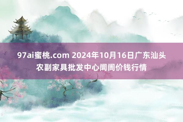 97ai蜜桃.com 2024年10月16日广东汕头农副家具批发中心阛阓价钱行情