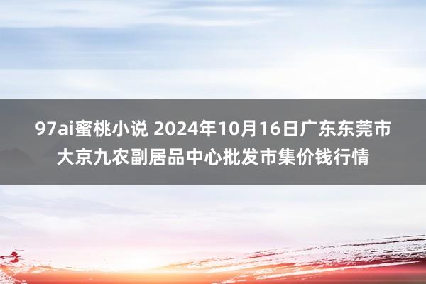 97ai蜜桃小说 2024年10月16日广东东莞市大京九农副居品中心批发市集价钱行情