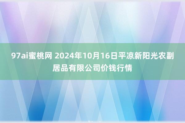 97ai蜜桃网 2024年10月16日平凉新阳光农副居品有限公司价钱行情