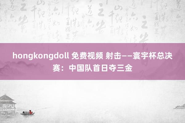 hongkongdoll 免费视频 射击——寰宇杯总决赛：中国队首日夺三金