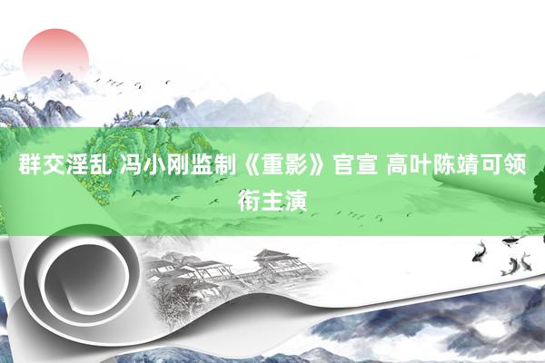 群交淫乱 冯小刚监制《重影》官宣 高叶陈靖可领衔主演