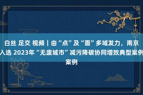 白丝 足交 视频｜由“点”及“面”多域发力，南京入选 2023年“无废城市”减污降碳协同增效典型案例