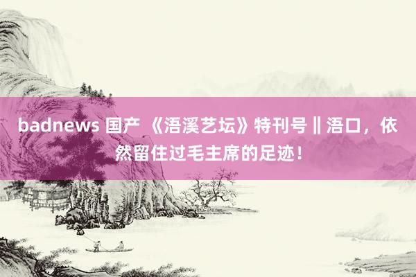 badnews 国产 《浯溪艺坛》特刊号‖浯口，依然留住过毛主席的足迹！