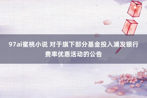 97ai蜜桃小说 对于旗下部分基金投入浦发银行费率优惠活动的公告