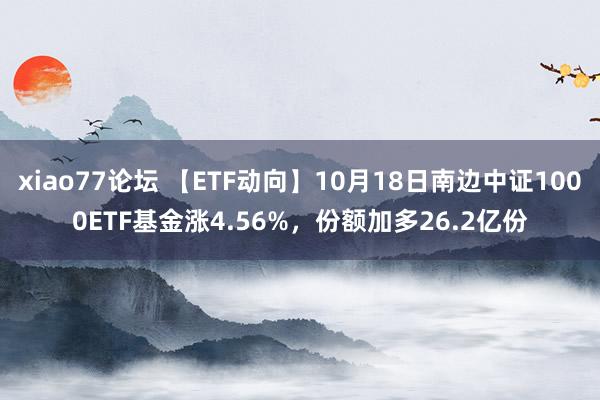 xiao77论坛 【ETF动向】10月18日南边中证1000ETF基金涨4.56%，份额加多26.2亿份