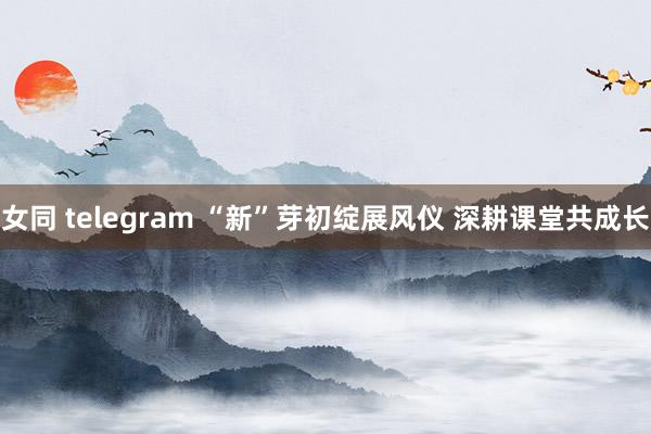 女同 telegram “新”芽初绽展风仪 深耕课堂共成长