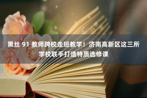 黑丝 91 教师跨校走班教学！济南高新区这三所学校联手打造特质选修课