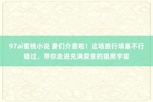 97ai蜜桃小说 妻们介意啦！这场旅行填塞不行错过，带你走进充满爱意的猖厥宇宙