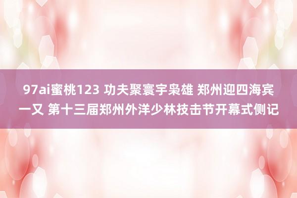 97ai蜜桃123 功夫聚寰宇枭雄 郑州迎四海宾一又 第十三届郑州外洋少林技击节开幕式侧记