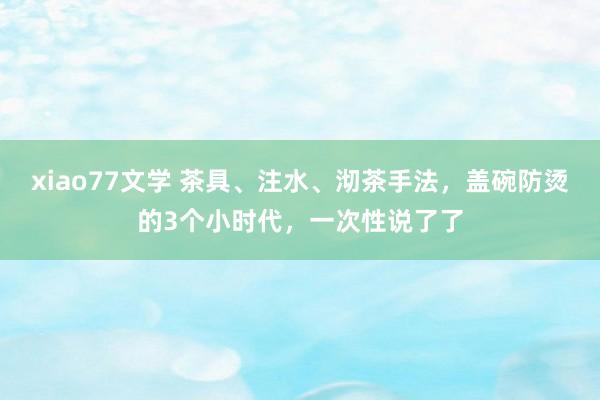 xiao77文学 茶具、注水、沏茶手法，盖碗防烫的3个小时代，一次性说了了