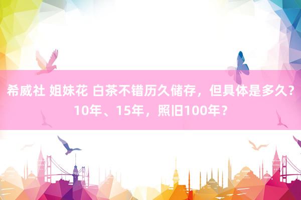 希威社 姐妹花 白茶不错历久储存，但具体是多久？10年、15年，照旧100年？