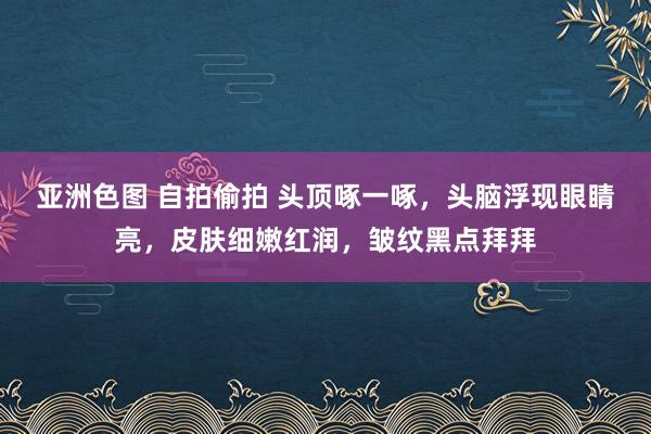 亚洲色图 自拍偷拍 头顶啄一啄，头脑浮现眼睛亮，皮肤细嫩红润，皱纹黑点拜拜