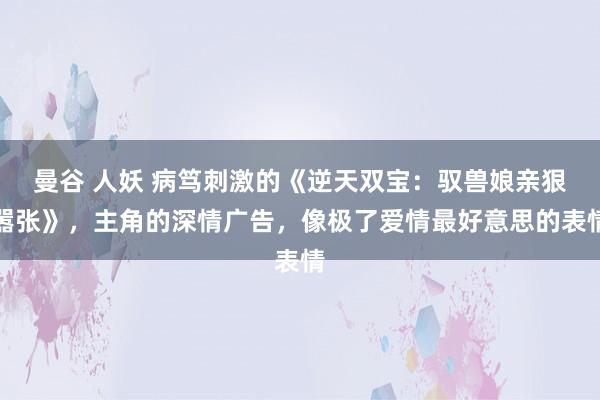 曼谷 人妖 病笃刺激的《逆天双宝：驭兽娘亲狠嚣张》，主角的深情广告，像极了爱情最好意思的表情