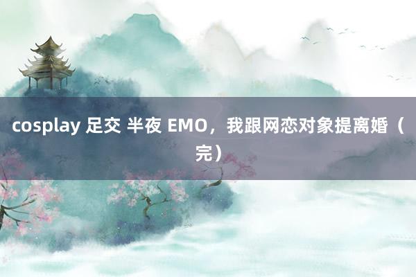 cosplay 足交 半夜 EMO，我跟网恋对象提离婚（完）