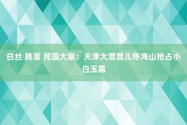 白丝 跳蛋 民国大案：天津大混混儿佟海山抢占小白玉霜