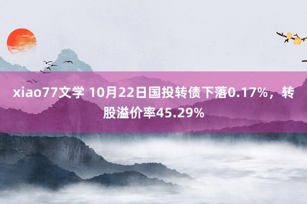 xiao77文学 10月22日国投转债下落0.17%，转股溢价率45.29%