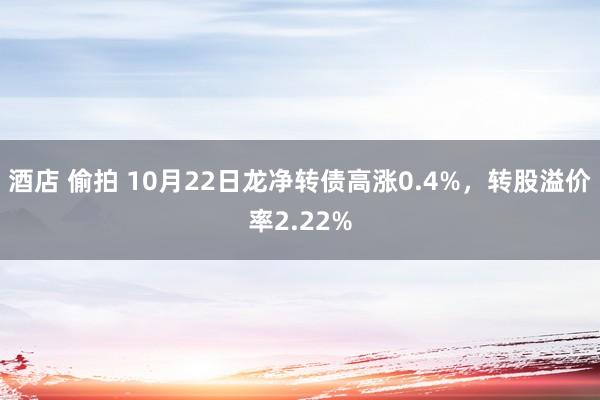 酒店 偷拍 10月22日龙净转债高涨0.4%，转股溢价率2.22%