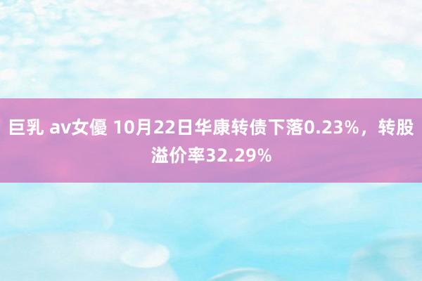 巨乳 av女優 10月22日华康转债下落0.23%，转股溢价率32.29%