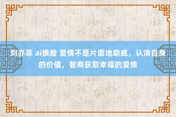 刘亦菲 ai换脸 爱情不是片面地助威，认清自身的价值，智商获取幸福的爱情