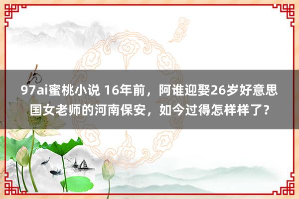 97ai蜜桃小说 16年前，阿谁迎娶26岁好意思国女老师的河南保安，如今过得怎样样了？