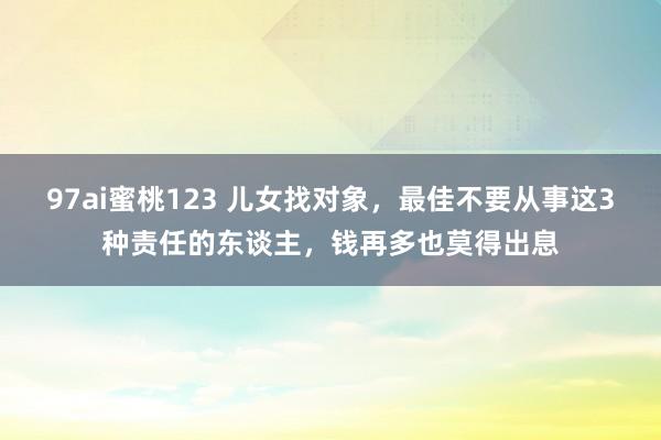 97ai蜜桃123 儿女找对象，最佳不要从事这3种责任的东谈主，钱再多也莫得出息