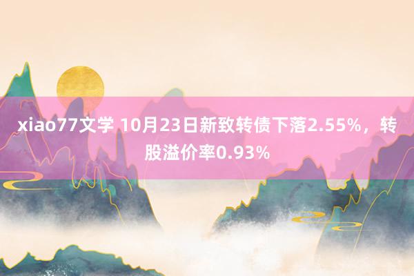 xiao77文学 10月23日新致转债下落2.55%，转股溢价率0.93%