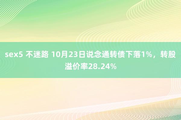 sex5 不迷路 10月23日说念通转债下落1%，转股溢价率28.24%