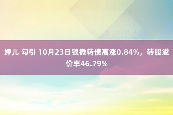 婷儿 勾引 10月23日银微转债高涨0.84%，转股溢价率46.79%