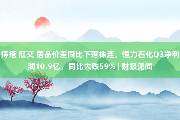 痔疮 肛交 居品价差同比下落株连，恒力石化Q3净利润10.9亿，同比大跌59% | 财报见闻