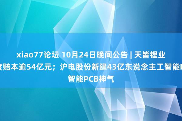 xiao77论坛 10月24日晚间公告 | 天皆锂业前三季度赔本逾54亿元；沪电股份新建43亿东说念主工智能PCB神气