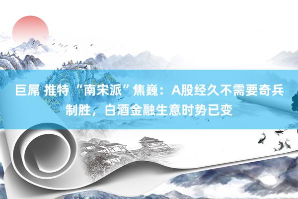 巨屌 推特 “南宋派”焦巍：A股经久不需要奇兵制胜，白酒金融生意时势已变