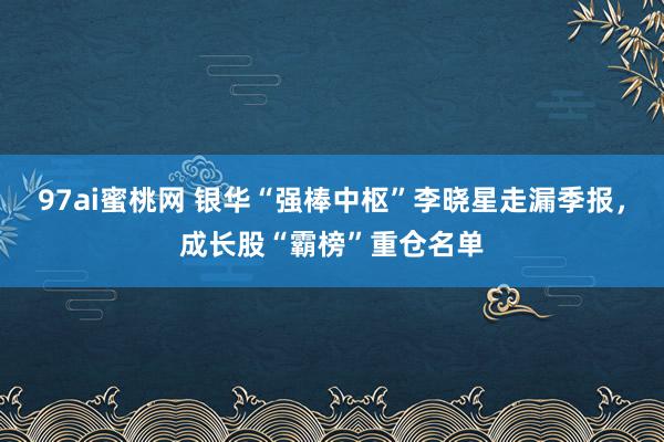 97ai蜜桃网 银华“强棒中枢”李晓星走漏季报，成长股“霸榜”重仓名单